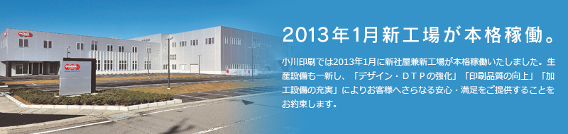 2013年1月新工場が本格稼働。DM Create.jp 運営の小川印刷は2013年1月に新社屋兼新工場が本格稼働いたしました。生産設備も一新し、「デザイン・ＤＴＰの強化」「印刷品質の向上」「加工設備の充実」によりお客様へさらなる安心・満足をご提供することをお約束します。